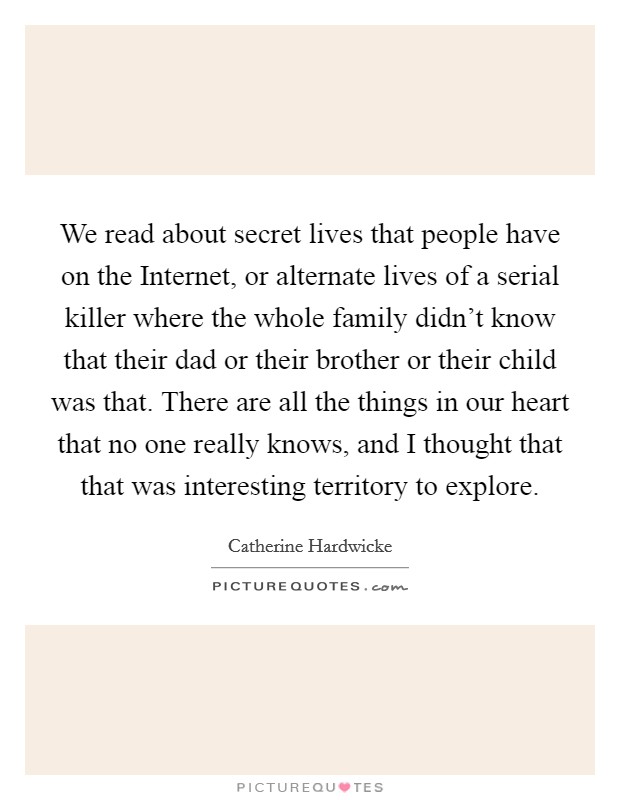 We read about secret lives that people have on the Internet, or alternate lives of a serial killer where the whole family didn't know that their dad or their brother or their child was that. There are all the things in our heart that no one really knows, and I thought that that was interesting territory to explore Picture Quote #1