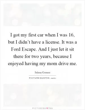 I got my first car when I was 16, but I didn’t have a license. It was a Ford Escape. And I just let it sit there for two years, because I enjoyed having my mom drive me Picture Quote #1