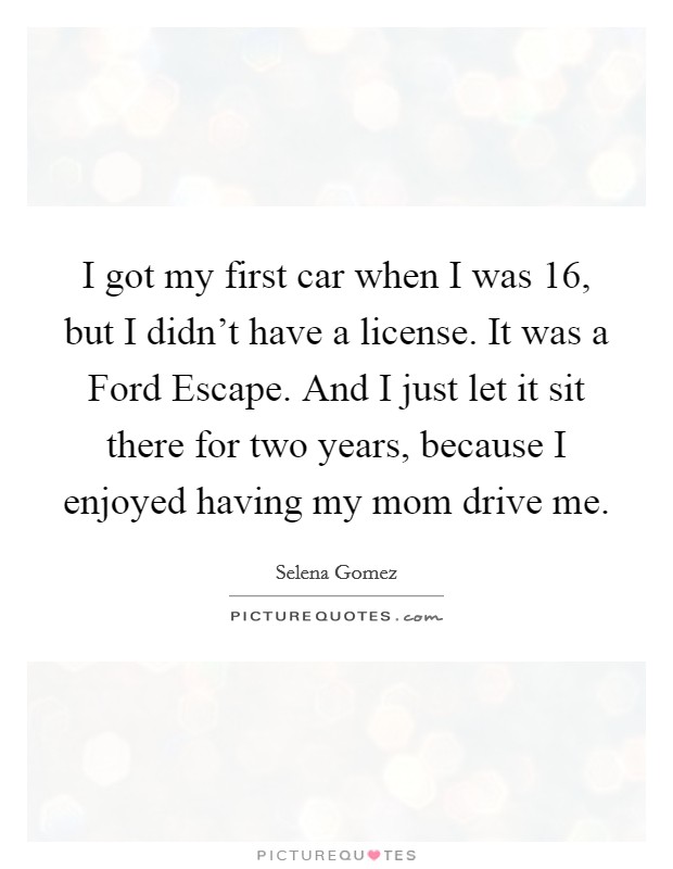 I got my first car when I was 16, but I didn't have a license. It was a Ford Escape. And I just let it sit there for two years, because I enjoyed having my mom drive me Picture Quote #1