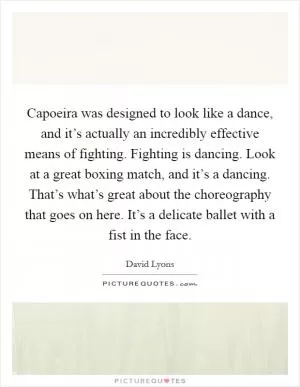 Capoeira was designed to look like a dance, and it’s actually an incredibly effective means of fighting. Fighting is dancing. Look at a great boxing match, and it’s a dancing. That’s what’s great about the choreography that goes on here. It’s a delicate ballet with a fist in the face Picture Quote #1