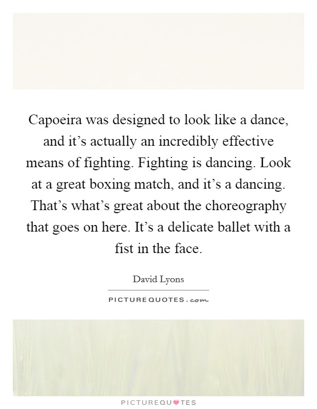 Capoeira was designed to look like a dance, and it's actually an incredibly effective means of fighting. Fighting is dancing. Look at a great boxing match, and it's a dancing. That's what's great about the choreography that goes on here. It's a delicate ballet with a fist in the face Picture Quote #1