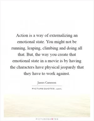 Action is a way of externalizing an emotional state. You might not be running, leaping, climbing and doing all that. But, the way you create that emotional state in a movie is by having the characters have physical jeopardy that they have to work against Picture Quote #1
