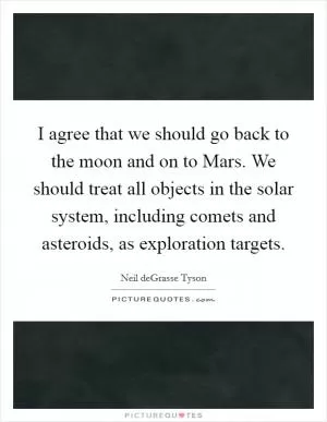 I agree that we should go back to the moon and on to Mars. We should treat all objects in the solar system, including comets and asteroids, as exploration targets Picture Quote #1