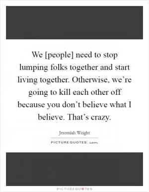 We [people] need to stop lumping folks together and start living together. Otherwise, we’re going to kill each other off because you don’t believe what I believe. That’s crazy Picture Quote #1