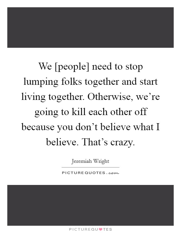 We [people] need to stop lumping folks together and start living together. Otherwise, we're going to kill each other off because you don't believe what I believe. That's crazy Picture Quote #1