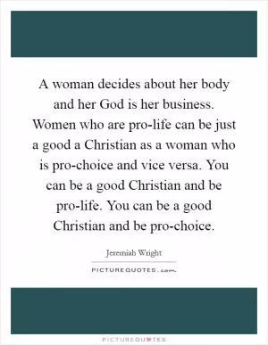 A woman decides about her body and her God is her business. Women who are pro-life can be just a good a Christian as a woman who is pro-choice and vice versa. You can be a good Christian and be pro-life. You can be a good Christian and be pro-choice Picture Quote #1