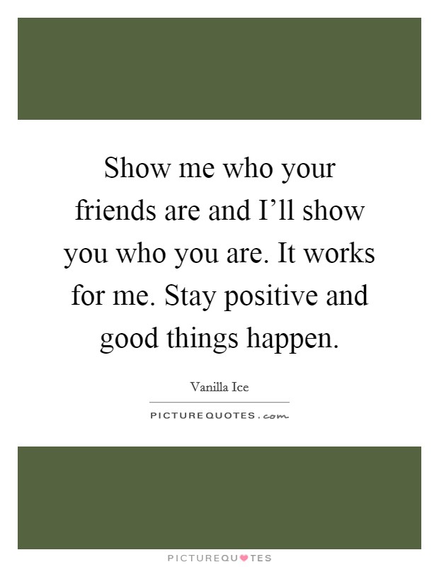 Show me who your friends are and I'll show you who you are. It works for me. Stay positive and good things happen Picture Quote #1