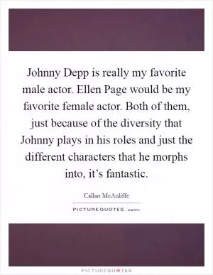 Johnny Depp is really my favorite male actor. Ellen Page would be my favorite female actor. Both of them, just because of the diversity that Johnny plays in his roles and just the different characters that he morphs into, it’s fantastic Picture Quote #1