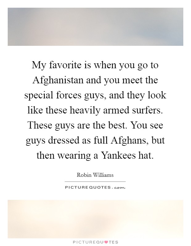 My favorite is when you go to Afghanistan and you meet the special forces guys, and they look like these heavily armed surfers. These guys are the best. You see guys dressed as full Afghans, but then wearing a Yankees hat Picture Quote #1