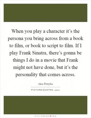 When you play a character it’s the persona you bring across from a book to film, or book to script to film. If I play Frank Sinatra, there’s gonna be things I do in a movie that Frank might not have done, but it’s the personality that comes across Picture Quote #1