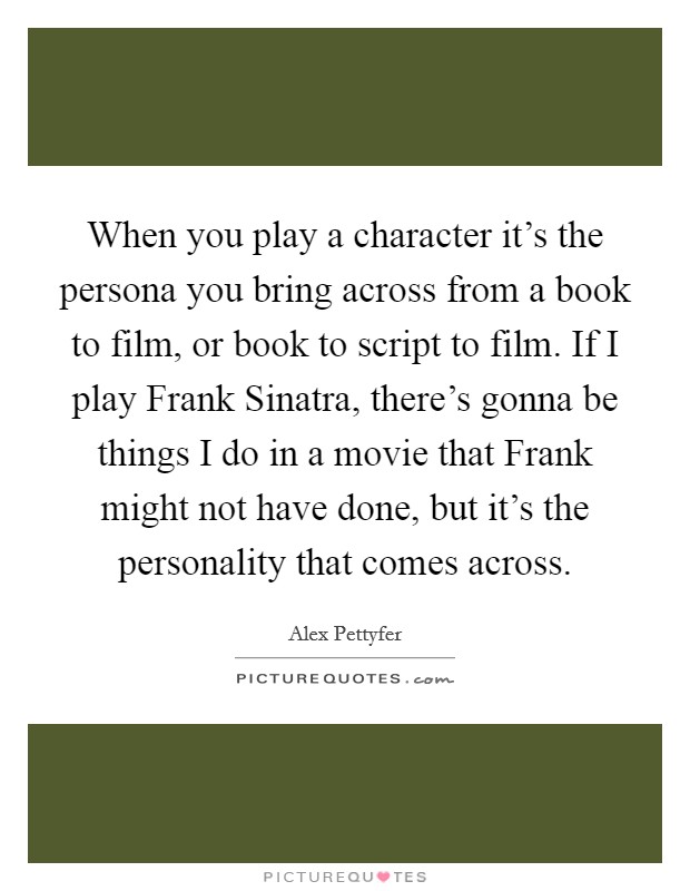 When you play a character it's the persona you bring across from a book to film, or book to script to film. If I play Frank Sinatra, there's gonna be things I do in a movie that Frank might not have done, but it's the personality that comes across Picture Quote #1
