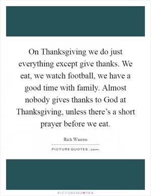 On Thanksgiving we do just everything except give thanks. We eat, we watch football, we have a good time with family. Almost nobody gives thanks to God at Thanksgiving, unless there’s a short prayer before we eat Picture Quote #1