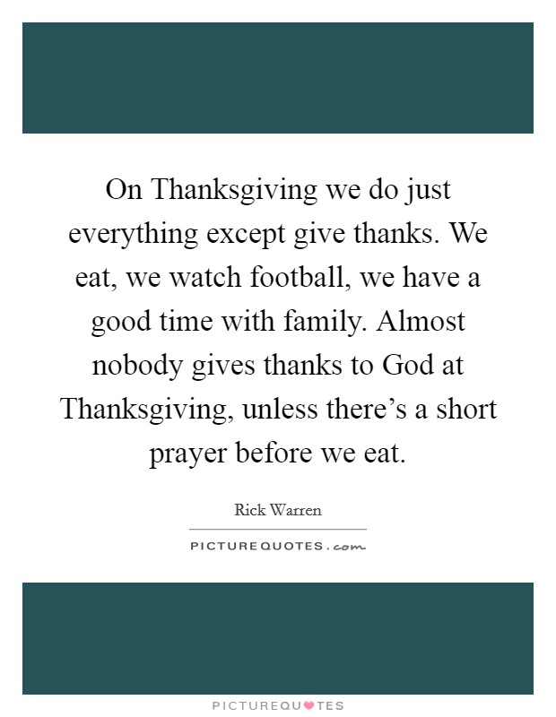 On Thanksgiving we do just everything except give thanks. We eat, we watch football, we have a good time with family. Almost nobody gives thanks to God at Thanksgiving, unless there's a short prayer before we eat Picture Quote #1