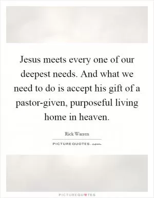 Jesus meets every one of our deepest needs. And what we need to do is accept his gift of a pastor-given, purposeful living home in heaven Picture Quote #1