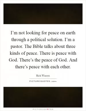 I’m not looking for peace on earth through a political solution. I’m a pastor. The Bible talks about three kinds of peace. There is peace with God. There’s the peace of God. And there’s peace with each other Picture Quote #1