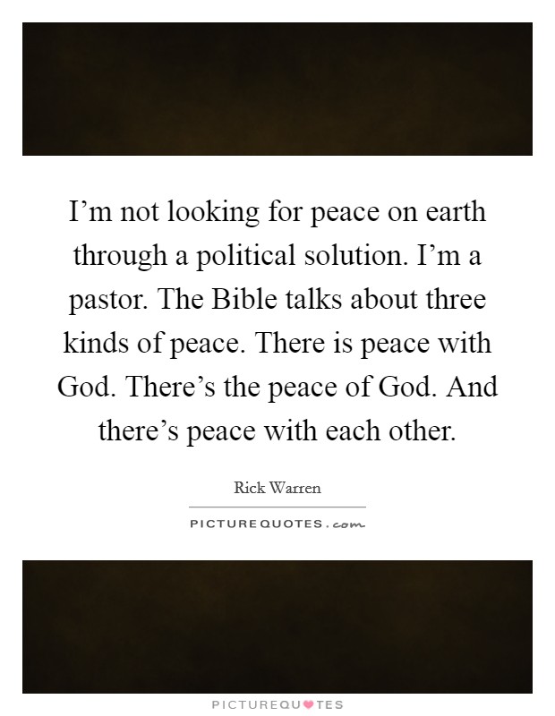 I'm not looking for peace on earth through a political solution. I'm a pastor. The Bible talks about three kinds of peace. There is peace with God. There's the peace of God. And there's peace with each other Picture Quote #1