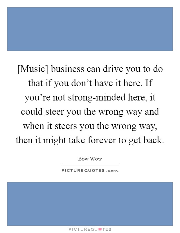 [Music] business can drive you to do that if you don't have it here. If you're not strong-minded here, it could steer you the wrong way and when it steers you the wrong way, then it might take forever to get back Picture Quote #1