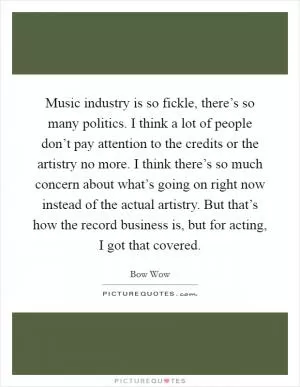 Music industry is so fickle, there’s so many politics. I think a lot of people don’t pay attention to the credits or the artistry no more. I think there’s so much concern about what’s going on right now instead of the actual artistry. But that’s how the record business is, but for acting, I got that covered Picture Quote #1