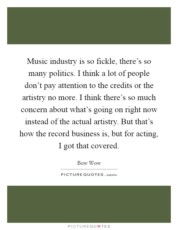 Music industry is so fickle, there's so many politics. I think a lot of people don't pay attention to the credits or the artistry no more. I think there's so much concern about what's going on right now instead of the actual artistry. But that's how the record business is, but for acting, I got that covered Picture Quote #1