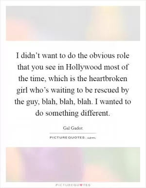 I didn’t want to do the obvious role that you see in Hollywood most of the time, which is the heartbroken girl who’s waiting to be rescued by the guy, blah, blah, blah. I wanted to do something different Picture Quote #1