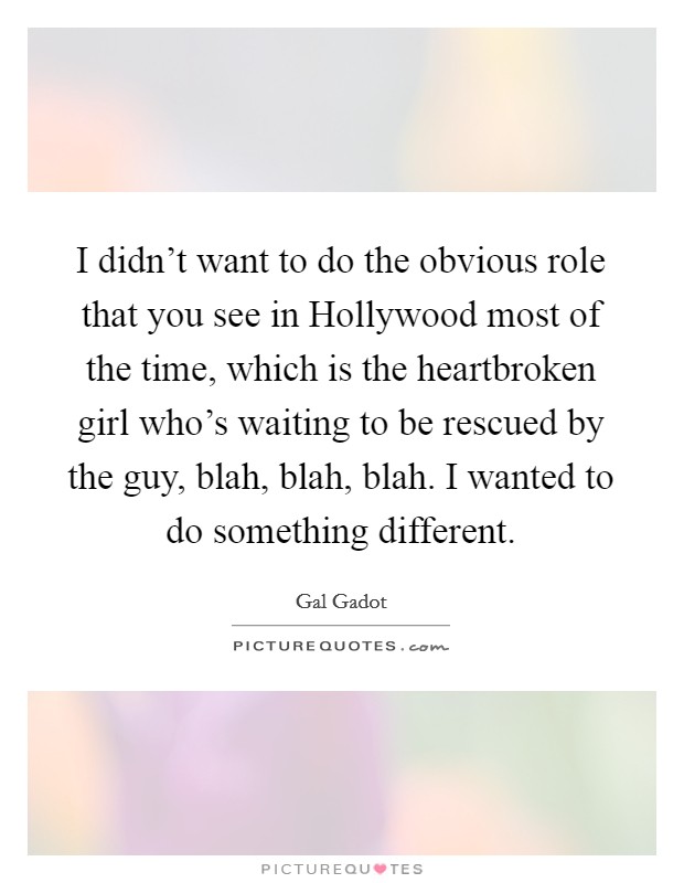 I didn't want to do the obvious role that you see in Hollywood most of the time, which is the heartbroken girl who's waiting to be rescued by the guy, blah, blah, blah. I wanted to do something different Picture Quote #1