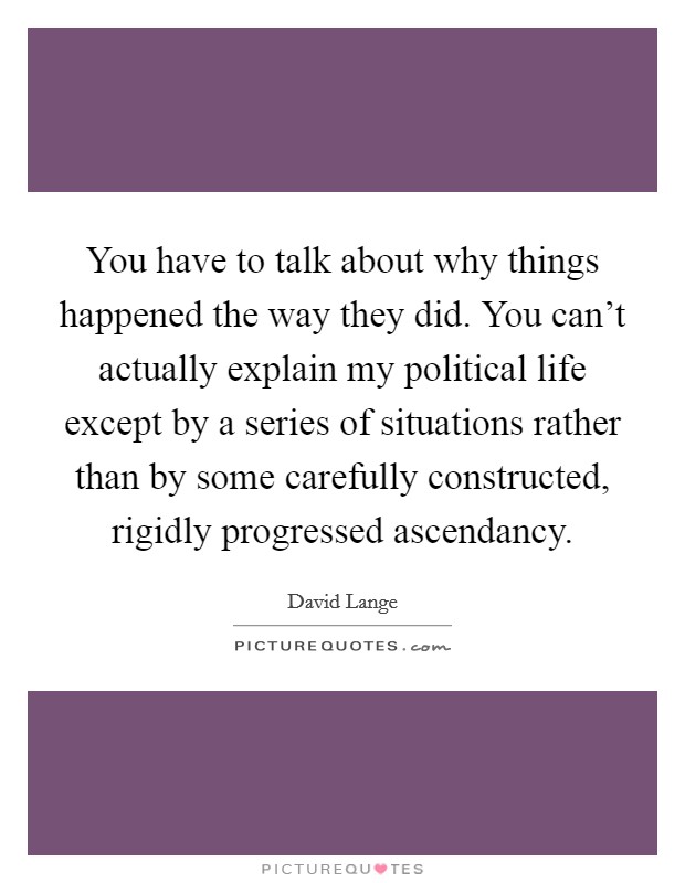 You have to talk about why things happened the way they did. You can't actually explain my political life except by a series of situations rather than by some carefully constructed, rigidly progressed ascendancy Picture Quote #1