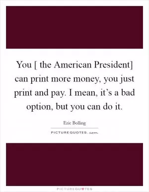 You [ the American President] can print more money, you just print and pay. I mean, it’s a bad option, but you can do it Picture Quote #1