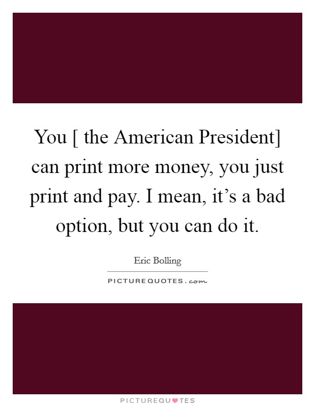 You [ the American President] can print more money, you just print and pay. I mean, it's a bad option, but you can do it Picture Quote #1
