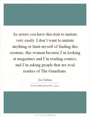 As actors you have this trait to imitate very easily. I don’t want to imitate anything or limit myself of finding this creature, this woman because I’m looking at magazines and I’m reading comics, and I’m asking people that are avid readers of The Guardians Picture Quote #1