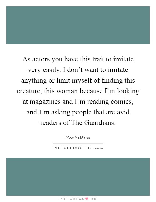 As actors you have this trait to imitate very easily. I don't want to imitate anything or limit myself of finding this creature, this woman because I'm looking at magazines and I'm reading comics, and I'm asking people that are avid readers of The Guardians Picture Quote #1