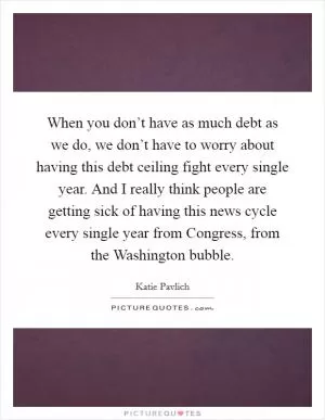When you don’t have as much debt as we do, we don’t have to worry about having this debt ceiling fight every single year. And I really think people are getting sick of having this news cycle every single year from Congress, from the Washington bubble Picture Quote #1
