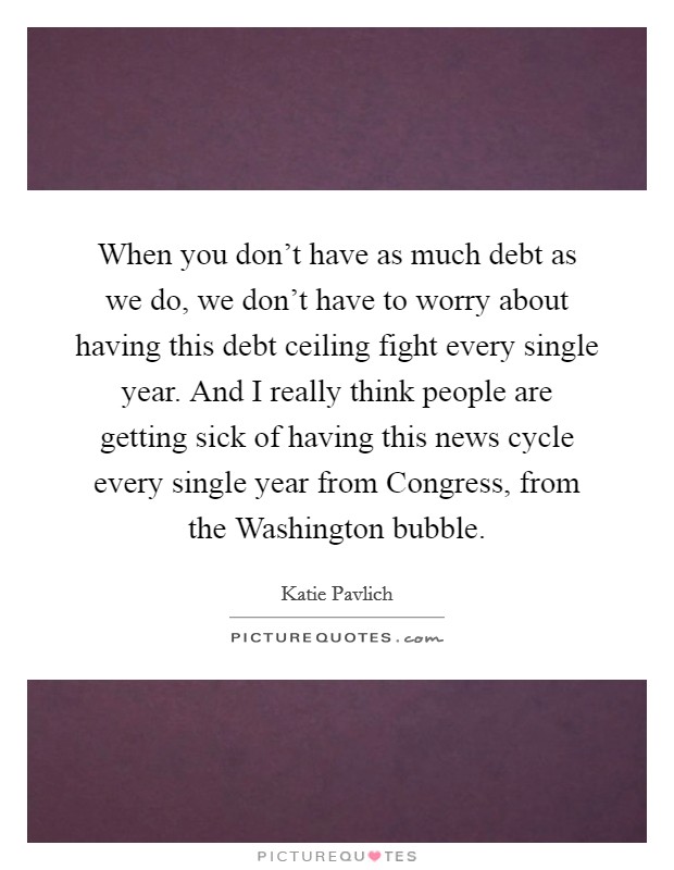 When you don't have as much debt as we do, we don't have to worry about having this debt ceiling fight every single year. And I really think people are getting sick of having this news cycle every single year from Congress, from the Washington bubble Picture Quote #1
