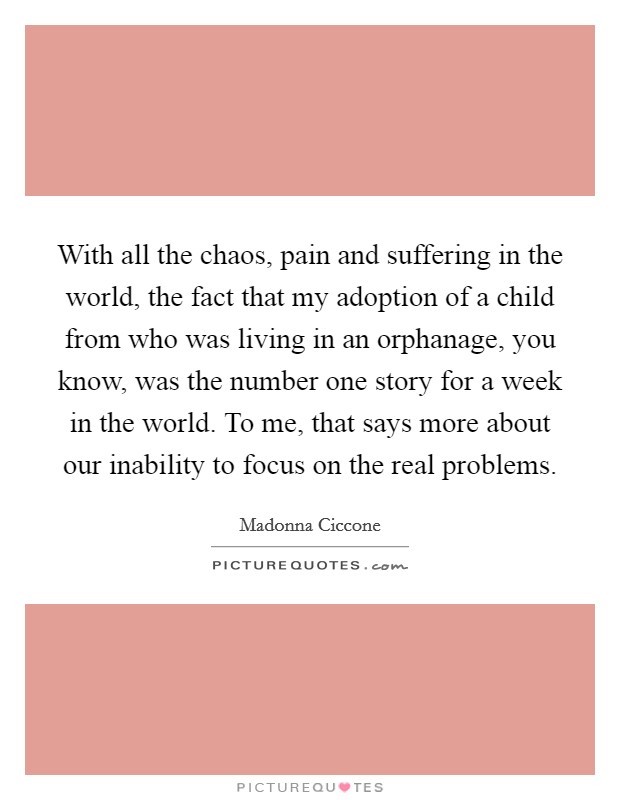 With all the chaos, pain and suffering in the world, the fact that my adoption of a child from who was living in an orphanage, you know, was the number one story for a week in the world. To me, that says more about our inability to focus on the real problems Picture Quote #1