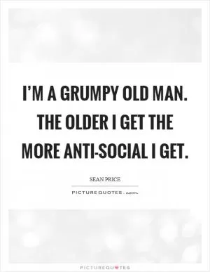 I’m a grumpy old man. The older I get the more anti-social I get Picture Quote #1