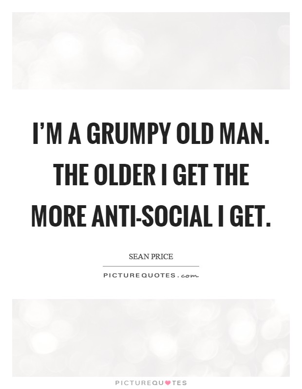 I'm a grumpy old man. The older I get the more anti-social I get Picture Quote #1