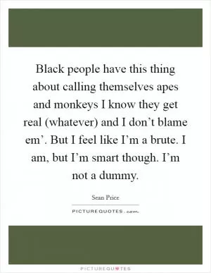 Black people have this thing about calling themselves apes and monkeys I know they get real (whatever) and I don’t blame em’. But I feel like I’m a brute. I am, but I’m smart though. I’m not a dummy Picture Quote #1