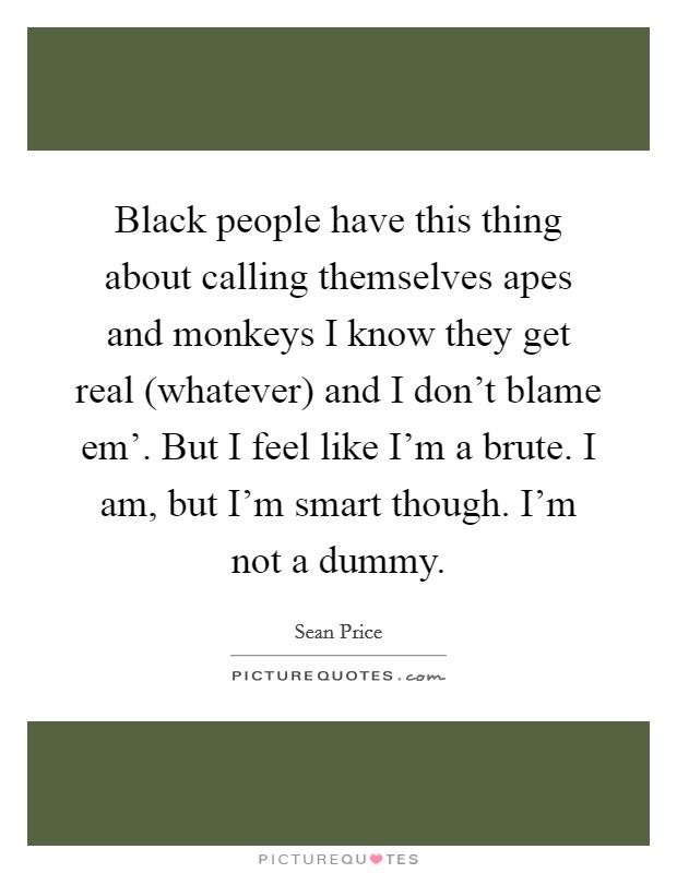 Black people have this thing about calling themselves apes and monkeys I know they get real (whatever) and I don't blame em'. But I feel like I'm a brute. I am, but I'm smart though. I'm not a dummy Picture Quote #1