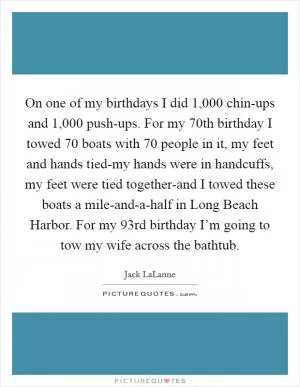 On one of my birthdays I did 1,000 chin-ups and 1,000 push-ups. For my 70th birthday I towed 70 boats with 70 people in it, my feet and hands tied-my hands were in handcuffs, my feet were tied together-and I towed these boats a mile-and-a-half in Long Beach Harbor. For my 93rd birthday I’m going to tow my wife across the bathtub Picture Quote #1