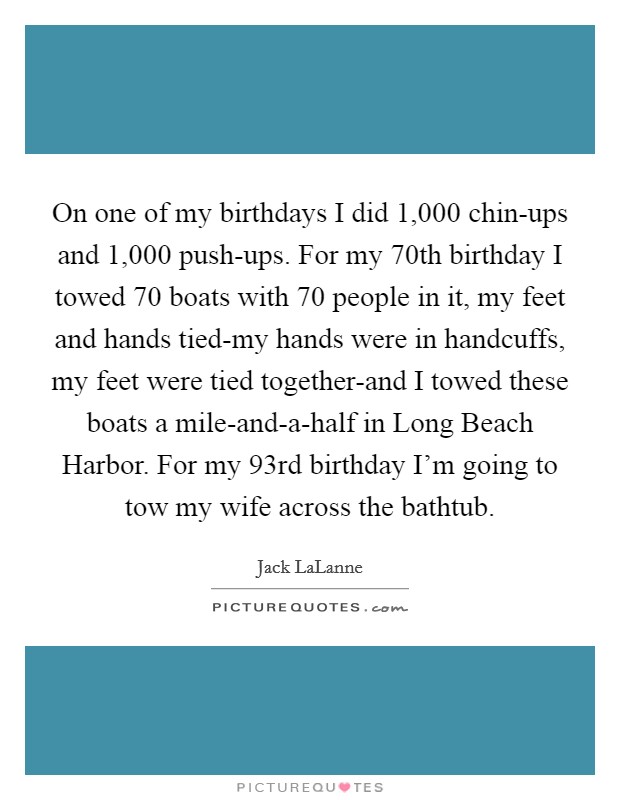 On one of my birthdays I did 1,000 chin-ups and 1,000 push-ups. For my 70th birthday I towed 70 boats with 70 people in it, my feet and hands tied-my hands were in handcuffs, my feet were tied together-and I towed these boats a mile-and-a-half in Long Beach Harbor. For my 93rd birthday I'm going to tow my wife across the bathtub Picture Quote #1