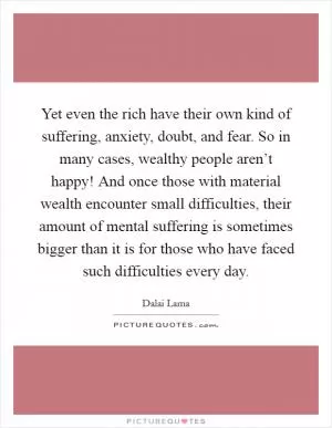 Yet even the rich have their own kind of suffering, anxiety, doubt, and fear. So in many cases, wealthy people aren’t happy! And once those with material wealth encounter small difficulties, their amount of mental suffering is sometimes bigger than it is for those who have faced such difficulties every day Picture Quote #1