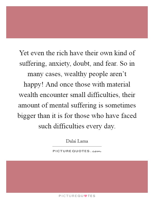 Yet even the rich have their own kind of suffering, anxiety, doubt, and fear. So in many cases, wealthy people aren't happy! And once those with material wealth encounter small difficulties, their amount of mental suffering is sometimes bigger than it is for those who have faced such difficulties every day Picture Quote #1