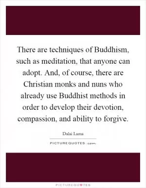 There are techniques of Buddhism, such as meditation, that anyone can adopt. And, of course, there are Christian monks and nuns who already use Buddhist methods in order to develop their devotion, compassion, and ability to forgive Picture Quote #1