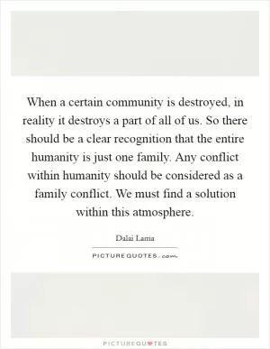 When a certain community is destroyed, in reality it destroys a part of all of us. So there should be a clear recognition that the entire humanity is just one family. Any conflict within humanity should be considered as a family conflict. We must find a solution within this atmosphere Picture Quote #1