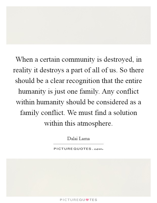 When a certain community is destroyed, in reality it destroys a part of all of us. So there should be a clear recognition that the entire humanity is just one family. Any conflict within humanity should be considered as a family conflict. We must find a solution within this atmosphere Picture Quote #1