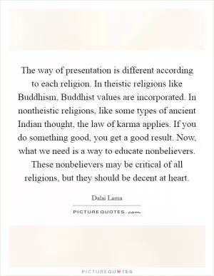 The way of presentation is different according to each religion. In theistic religions like Buddhism, Buddhist values are incorporated. In nontheistic religions, like some types of ancient Indian thought, the law of karma applies. If you do something good, you get a good result. Now, what we need is a way to educate nonbelievers. These nonbelievers may be critical of all religions, but they should be decent at heart Picture Quote #1