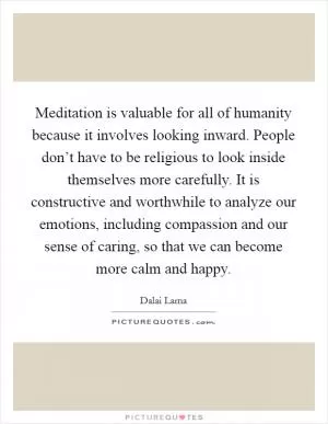 Meditation is valuable for all of humanity because it involves looking inward. People don’t have to be religious to look inside themselves more carefully. It is constructive and worthwhile to analyze our emotions, including compassion and our sense of caring, so that we can become more calm and happy Picture Quote #1