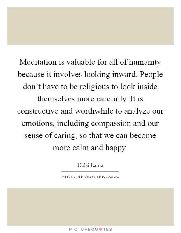 Meditation is valuable for all of humanity because it involves looking inward. People don't have to be religious to look inside themselves more carefully. It is constructive and worthwhile to analyze our emotions, including compassion and our sense of caring, so that we can become more calm and happy Picture Quote #1