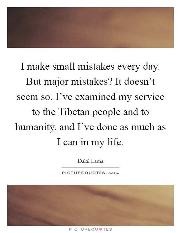 I make small mistakes every day. But major mistakes? It doesn't seem so. I've examined my service to the Tibetan people and to humanity, and I've done as much as I can in my life Picture Quote #1
