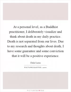 At a personal level, as a Buddhist practitioner, I deliberately visualize and think about death in my daily practice. Death is not separated from our lives. Due to my research and thoughts about death, I have some guarantee and some conviction that it will be a positive experience Picture Quote #1