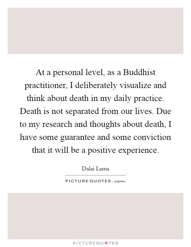 At a personal level, as a Buddhist practitioner, I deliberately visualize and think about death in my daily practice. Death is not separated from our lives. Due to my research and thoughts about death, I have some guarantee and some conviction that it will be a positive experience Picture Quote #1